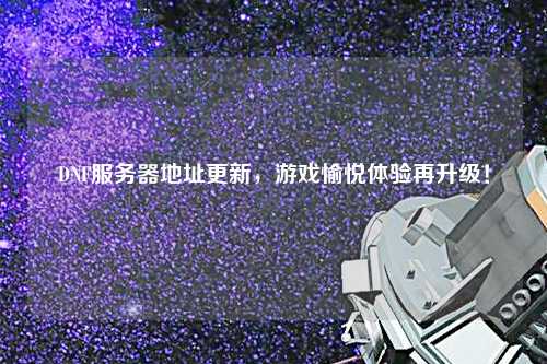 DNF服務(wù)器地址更新，游戲愉悅體驗再升級！