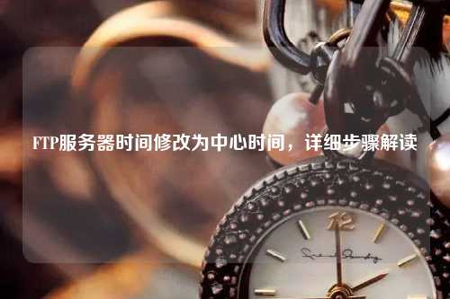 FTP服務器時間修改為中心時間，詳細步驟解讀