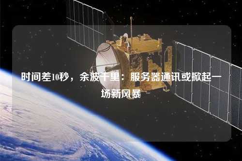 時(shí)間差10秒，余波千里：服務(wù)器通訊或掀起一場(chǎng)新風(fēng)暴