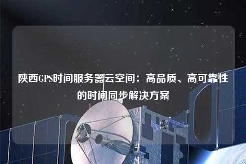 陜西GPS時間服務器云空間：高品質、高可靠性的時間同步解決方案