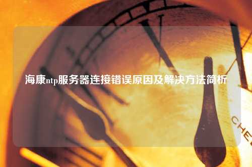 海康ntp服務(wù)器連接錯(cuò)誤原因及解決方法簡(jiǎn)析