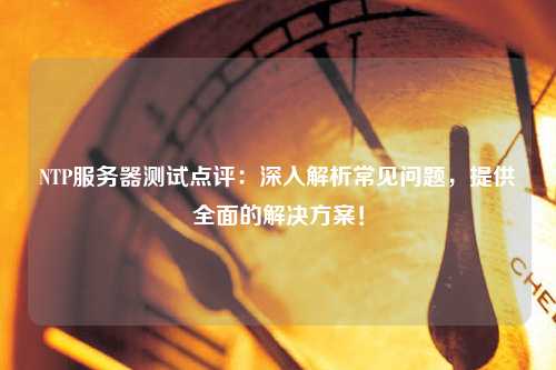 NTP服務(wù)器測(cè)試點(diǎn)評(píng)：深入解析常見(jiàn)問(wèn)題，提供全面的解決方案！