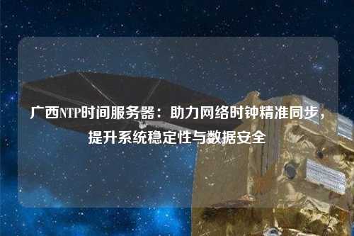 廣西NTP時間服務器：助力網絡時鐘精準同步，提升系統穩定性與數據安全
