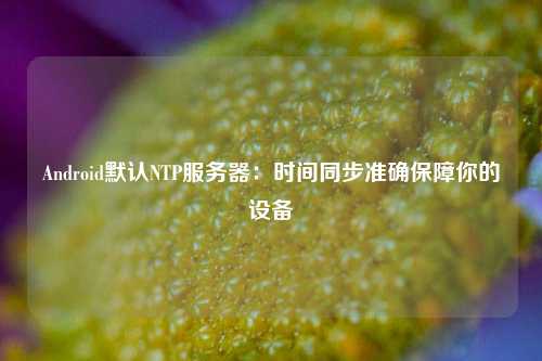 Android默認NTP服務(wù)器：時間同步準確保障你的設(shè)備