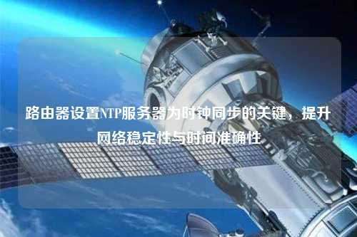 路由器設(shè)置NTP服務(wù)器為時鐘同步的關(guān)鍵，提升網(wǎng)絡(luò)穩(wěn)定性與時間準確性