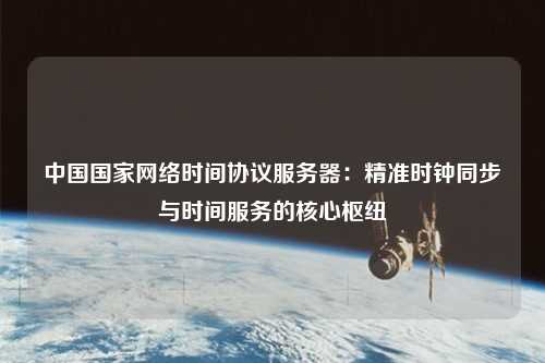 中國國家網(wǎng)絡(luò)時間協(xié)議服務(wù)器：精準時鐘同步與時間服務(wù)的核心樞紐