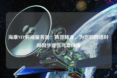 海康NTP時間服務(wù)器：高效精準，為您的網(wǎng)絡(luò)時間同步提供可靠保障