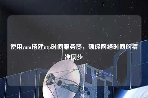 使用yum搭建ntp時間服務器，確保網絡時間的精準同步
