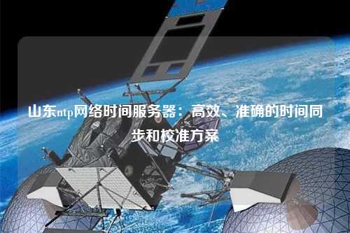 山東ntp網(wǎng)絡(luò)時間服務(wù)器：高效、準(zhǔn)確的時間同步和校準(zhǔn)方案