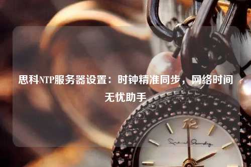 思科NTP服務器設置：時鐘精準同步，網絡時間無憂助手