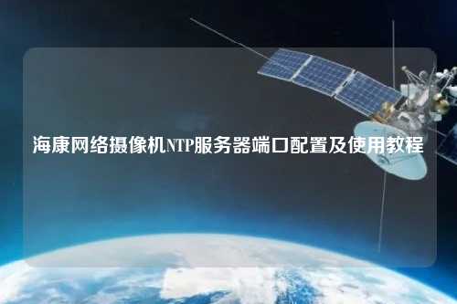?？稻W絡攝像機NTP服務器端口配置及使用教程