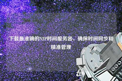 下載最準確的NTP時間服務器，確保時間同步和精準管理