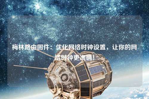 梅林路由固件：優(yōu)化網(wǎng)絡時鐘設置，讓你的網(wǎng)絡時鐘更準確！